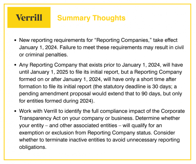Summary Thoughts
• New reporting requirements for "Reporting Companies," take effect
January 1, 2024. Failure to meet these requirements may result in civil
or criminal penalties.
• Any Reporting Company that exists prior to January 1, 2024, will have
until January 1, 2025 to file its initial report, but a Reporting Company
formed on or after January 1, 2024, will have only a short time after
formation to file its initial report (the statutory deadline is 30 days; a
pending amendment proposal would extend that to 90 days, but only
for entities formed during 2024).
• Work with Verrill to identify the full compliance impact of the Corporate
Transparency Act on your company or business. Determine whether
your entity - and other associated entities - will qualify for an
exemption or exclusion from Reporting Company status. Consider
whether to terminate inactive entities to avoid unnecessary reporting
obligations.